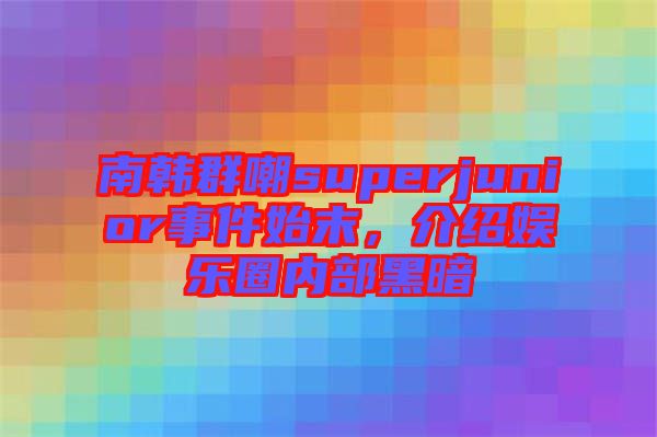 南韓群嘲superjunior事件始末，介紹娛樂圈內(nèi)部黑暗