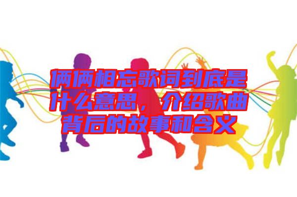 倆倆相忘歌詞到底是什么意思，介紹歌曲背后的故事和含義