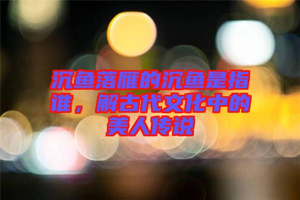 沉魚落雁的沉魚是指誰(shuí)，解古代文化中的美人傳說(shuō)