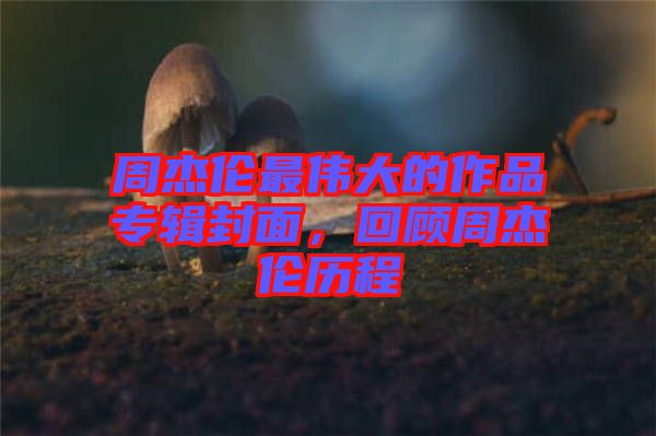 周杰倫最偉大的作品專輯封面，回顧周杰倫歷程