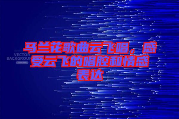 馬蘭花歌曲云飛唱，感受云飛的唱腔和情感表達(dá)