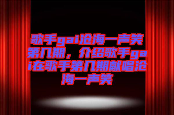 歌手gai滄海一聲笑第幾期，介紹歌手gai在歌手第幾期獻(xiàn)唱滄海一聲笑