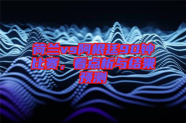 荷蘭vs阿根廷90鐘比賽，看點析與結果預測