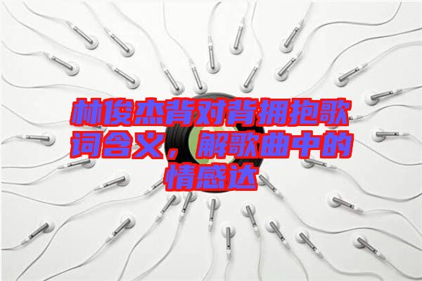 林俊杰背對背擁抱歌詞含義，解歌曲中的情感達