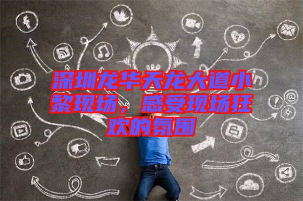 深圳龍華天龍大道小黎現(xiàn)場，感受現(xiàn)場狂歡的氛圍