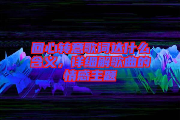 回心轉(zhuǎn)意歌詞達(dá)什么含義，詳細(xì)解歌曲的情感主題