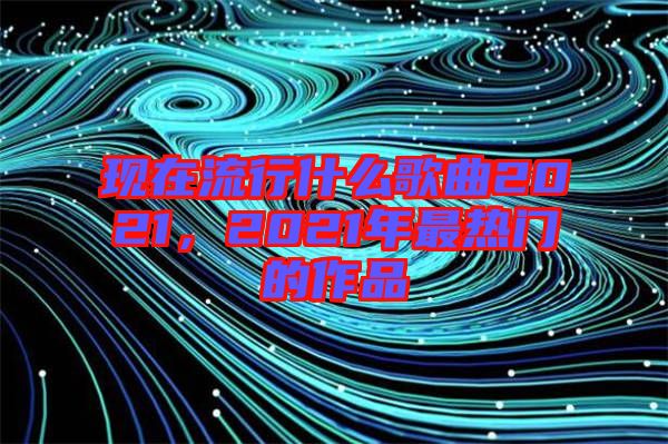 現(xiàn)在流行什么歌曲2021，2021年最熱門的作品