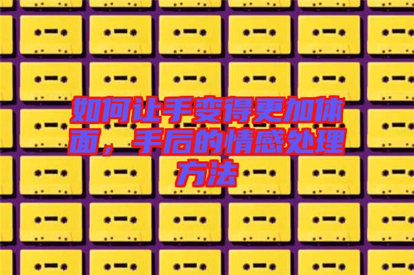 如何讓手變得更加體面，手后的情感處理方法