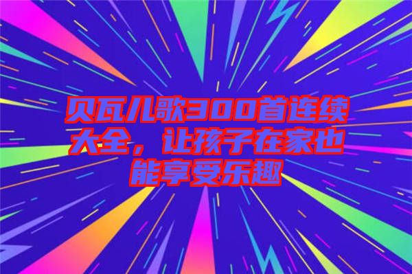貝瓦兒歌300首連續(xù)大全，讓孩子在家也能享受樂趣