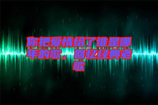 你把愛情給了誰是哪年的歌，回憶經典老歌