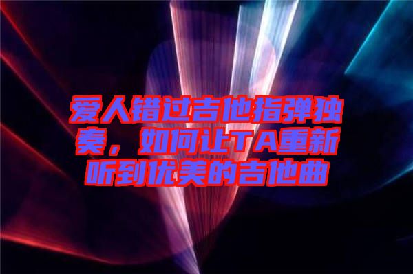 愛人錯過吉他指彈獨(dú)奏，如何讓TA重新聽到優(yōu)美的吉他曲