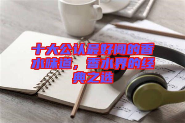 十大公認(rèn)最好聞的香水味道，香水界的經(jīng)典之選