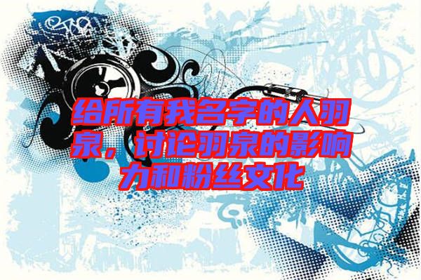 給所有我名字的人羽泉，討論羽泉的影響力和粉絲文化