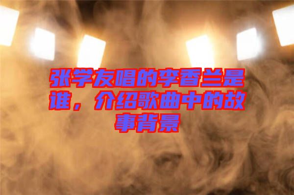 張學友唱的李香蘭是誰，介紹歌曲中的故事背景