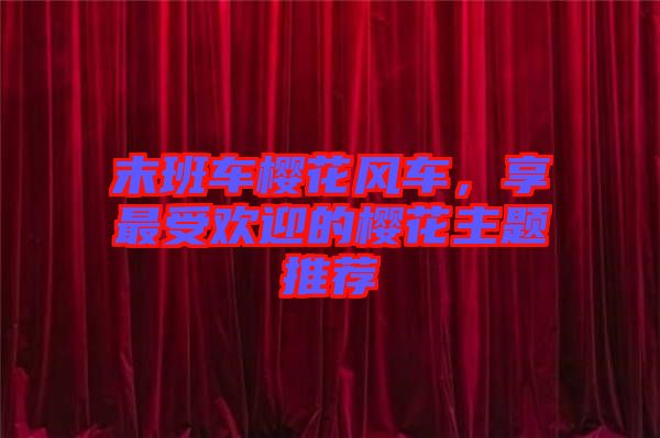 末班車櫻花風車，享最受歡迎的櫻花主題推薦