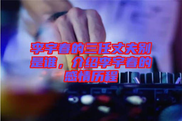 李宇春的三任丈夫別是誰，介紹李宇春的感情歷程