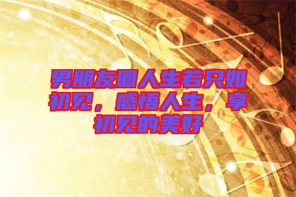 男朋友圈人生若只如初見(jiàn)，感悟人生，享初見(jiàn)的美好