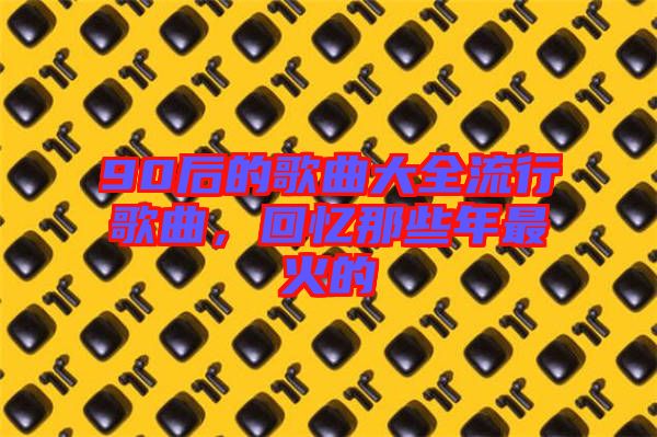 90后的歌曲大全流行歌曲，回憶那些年最火的