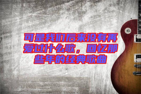 可是我們后來沒有再愛過什么歌，回憶那些年的經(jīng)典歌曲