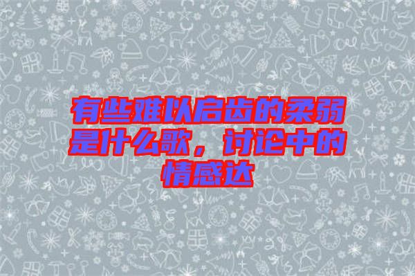 有些難以啟齒的柔弱是什么歌，討論中的情感達