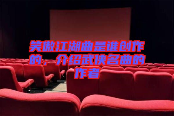 笑傲江湖曲是誰(shuí)創(chuàng)作的，介紹武俠名曲的作者