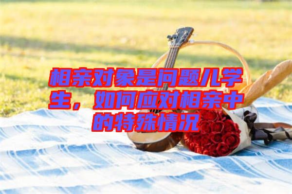 相親對象是問題兒學(xué)生，如何應(yīng)對相親中的特殊情況