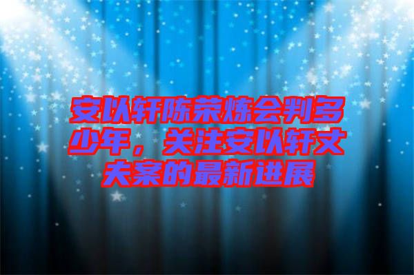 安以軒陳榮煉會判多少年，關(guān)注安以軒丈夫案的最新進(jìn)展