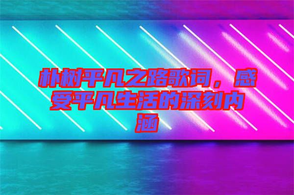 樸樹平凡之路歌詞，感受平凡生活的深刻內(nèi)涵