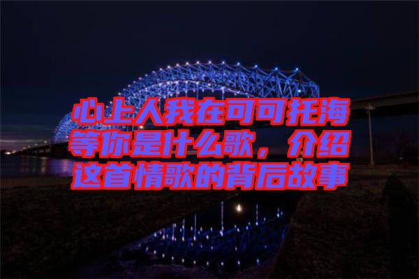 心上人我在可可托海等你是什么歌，介紹這首情歌的背后故事