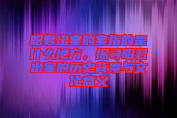 昭君出塞的塞指的是什么地方，探尋昭君出塞的歷史背景與文化意義