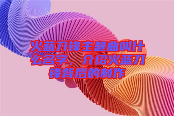 火藍(lán)刀鋒主題曲叫什么名字，介紹火藍(lán)刀鋒背后的制作