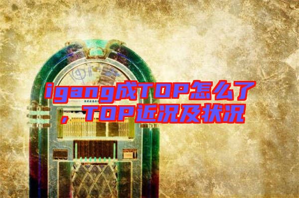 igang成TOP怎么了，TOP近況及狀況