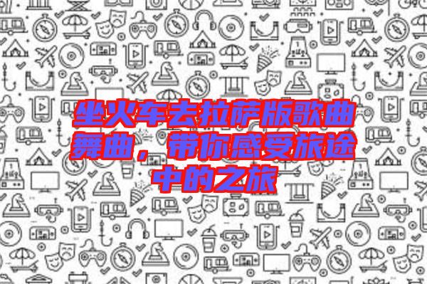 坐火車去拉薩版歌曲舞曲，帶你感受旅途中的之旅