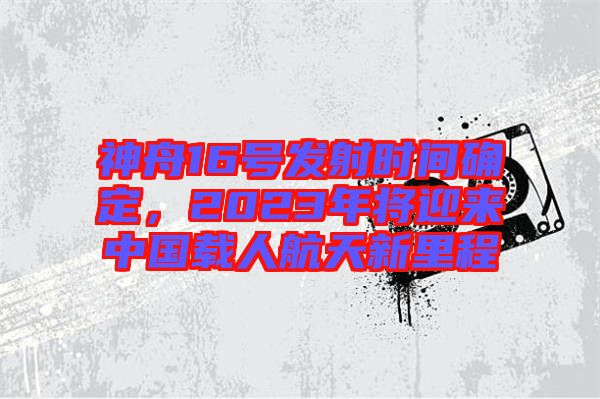 神舟16號(hào)發(fā)射時(shí)間確定，2023年將迎來中國載人航天新里程