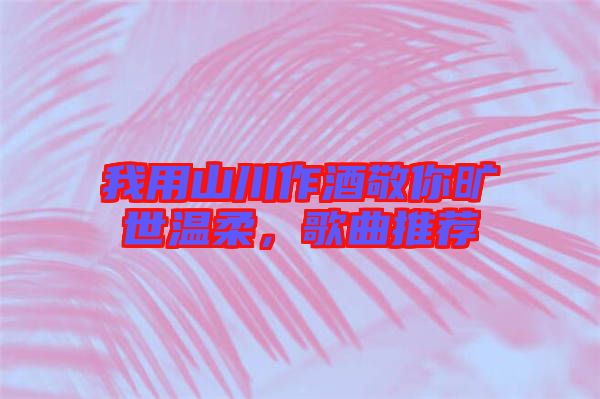 我用山川作酒敬你曠世溫柔，歌曲推薦