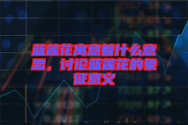 藍(lán)蓮花寓意著什么意思，討論藍(lán)蓮花的象征意義