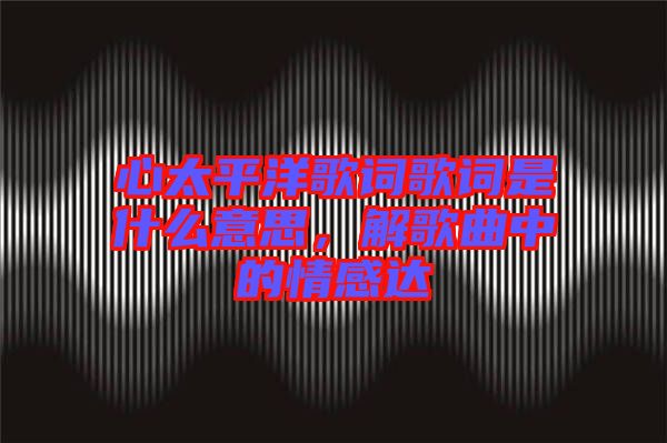 心太平洋歌詞歌詞是什么意思，解歌曲中的情感達