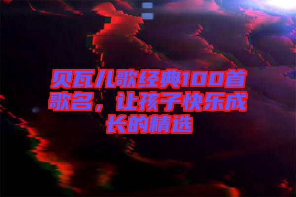 貝瓦兒歌經(jīng)典100首歌名，讓孩子快樂(lè)成長(zhǎng)的精選