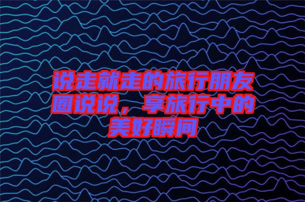 說走就走的旅行朋友圈說說，享旅行中的美好瞬間