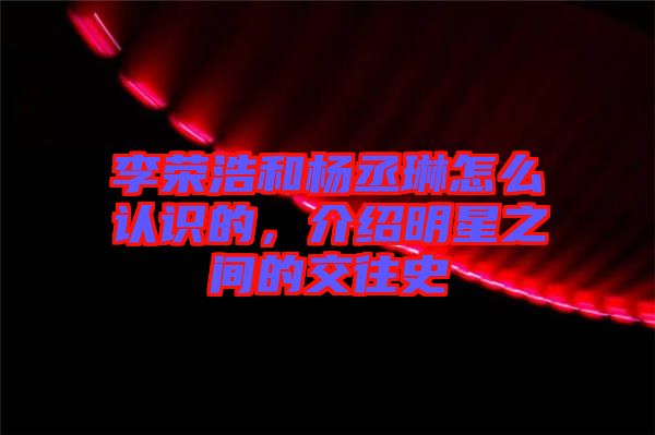 李榮浩和楊丞琳怎么認(rèn)識的，介紹明星之間的交往史