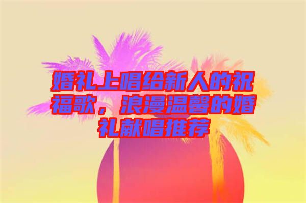 婚禮上唱給新人的祝福歌，浪漫溫馨的婚禮獻(xiàn)唱推薦