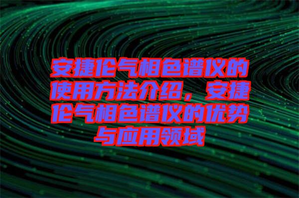 安捷倫氣相色譜儀的使用方法介紹，安捷倫氣相色譜儀的優(yōu)勢(shì)與應(yīng)用領(lǐng)域