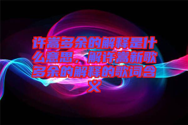 許嵩多余的解釋是什么意思，解許嵩新歌多余的解釋的歌詞含義
