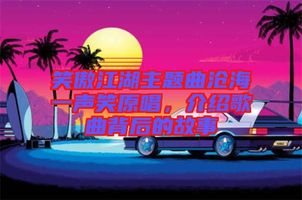 笑傲江湖主題曲滄海一聲笑原唱，介紹歌曲背后的故事