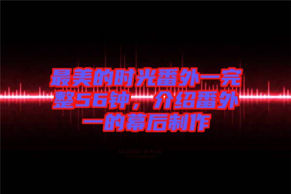 最美的時(shí)光番外一完整56鐘，介紹番外一的幕后制作