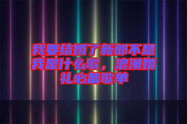 我要結(jié)婚了新郎不是我是什么歌，浪漫婚禮必備歌單