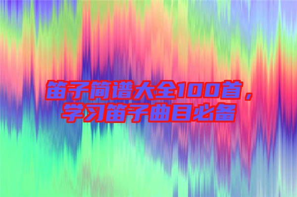 笛子簡譜大全100首，學(xué)習(xí)笛子曲目必備