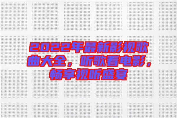 2022年最新影視歌曲大全，聽歌看電影，暢享視聽盛宴