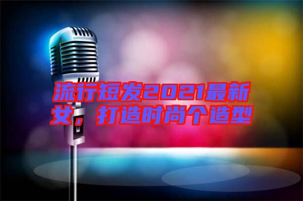 流行短發(fā)2021最新女，打造時(shí)尚個(gè)造型