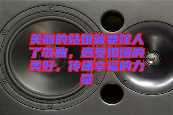 美麗的姑娘就要嫁人了歌曲，感受婚姻的美好，傳遞幸福的力量